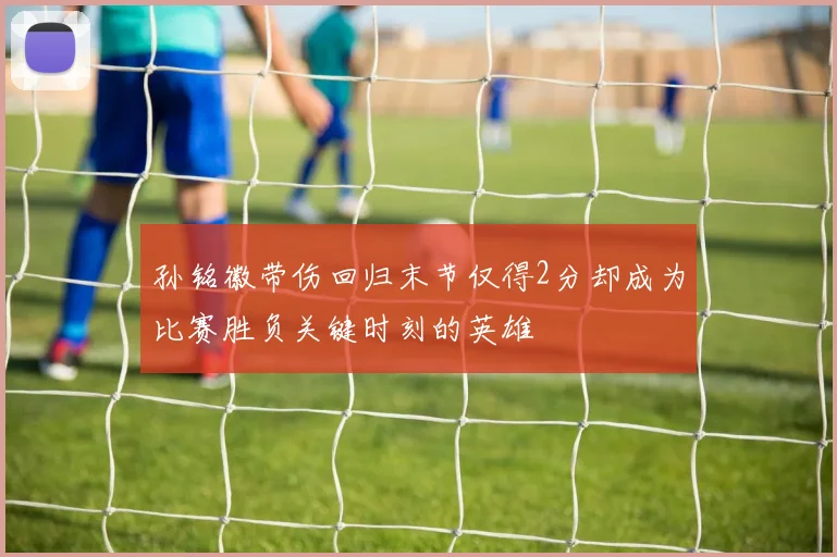 孙铭徽带伤回归末节仅得2分却成为比赛胜负关键时刻的英雄