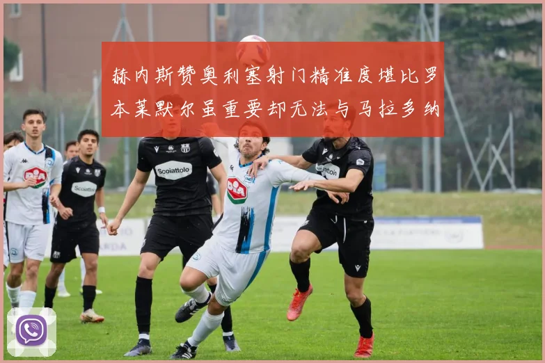 赫内斯赞奥利塞射门精准度堪比罗本莱默尔虽重要却无法与马拉多纳相提并论