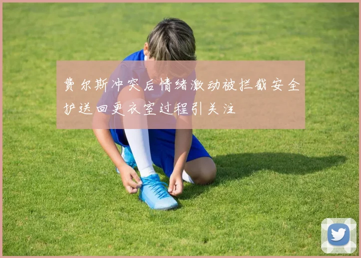费尔斯冲突后情绪激动被拦截安全护送回更衣室过程引关注