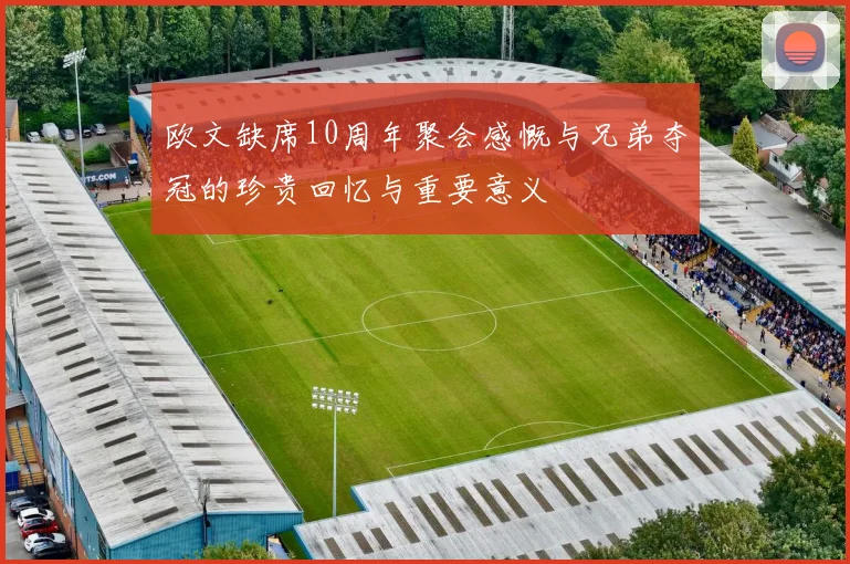 欧文缺席10周年聚会感慨与兄弟夺冠的珍贵回忆与重要意义