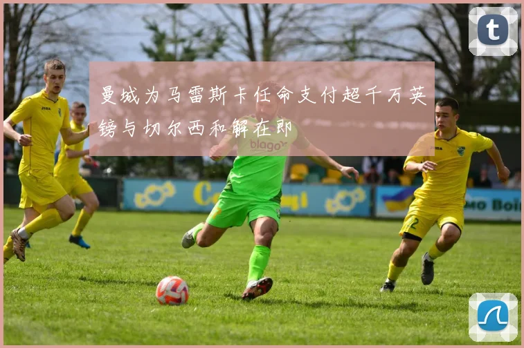 曼城为马雷斯卡任命支付超千万英镑与切尔西和解在即