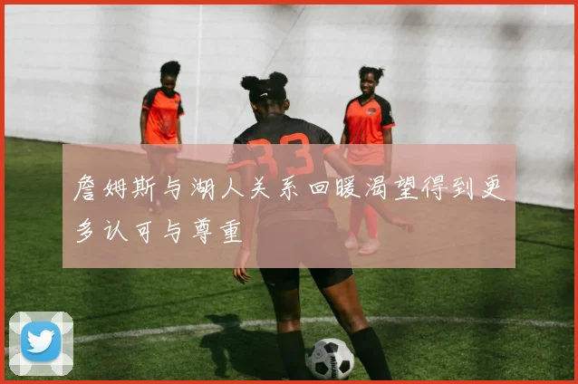 詹姆斯与湖人关系回暖渴望得到更多认可与尊重