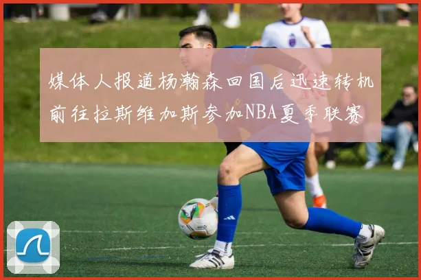 媒体人报道杨瀚森回国后迅速转机前往拉斯维加斯参加NBA夏季联赛