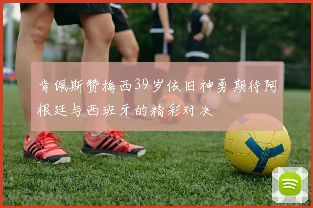 肯佩斯赞梅西39岁依旧神勇期待阿根廷与西班牙的精彩对决