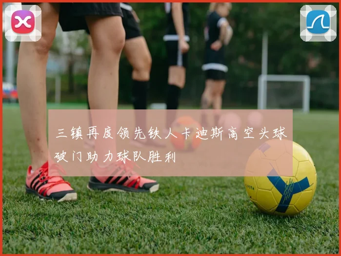 三镇再度领先铁人卡迪斯高空头球破门助力球队胜利