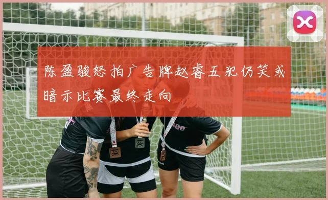 陈盈骏怒拍广告牌赵睿五犯仍笑或暗示比赛最终走向