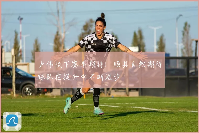 卢伟谈下赛季期待：顺其自然期待球队在提升中不断进步