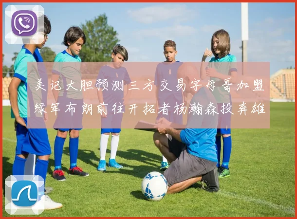 美记大胆预测三方交易字母哥加盟绿军布朗前往开拓者杨瀚森投奔雄鹿