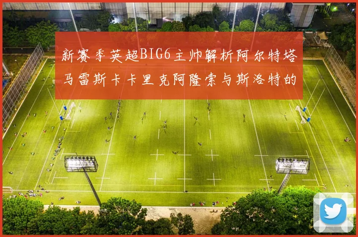 新赛季英超BIG6主帅解析阿尔特塔马雷斯卡卡里克阿隆索与斯洛特的战术对决