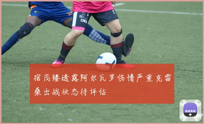 宿茂臻透露阿尔瓦罗伤情严重克雷桑出战状态待评估
