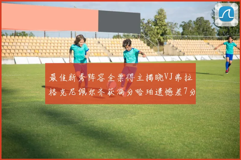 最佳新秀阵容全票得主揭晓VJ弗拉格克尼佩尔齐获满分哈珀遗憾差7分