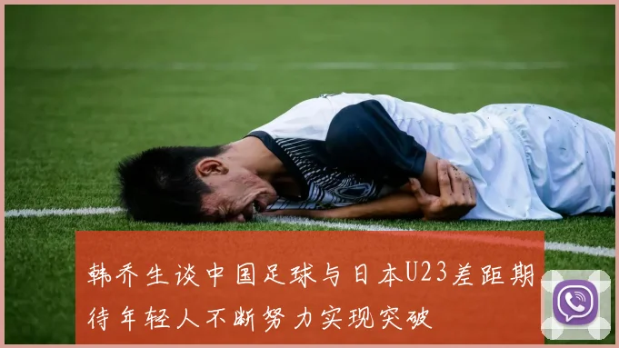 韩乔生谈中国足球与日本U23差距期待年轻人不断努力实现突破