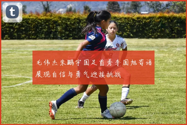 毛伟杰朱鹏宇国足首秀李国旭寄语展现自信与勇气迎接挑战
