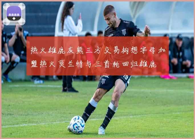 热火雄鹿灰熊三方交易构想字母加盟热火莫兰特与三首轮回归雄鹿