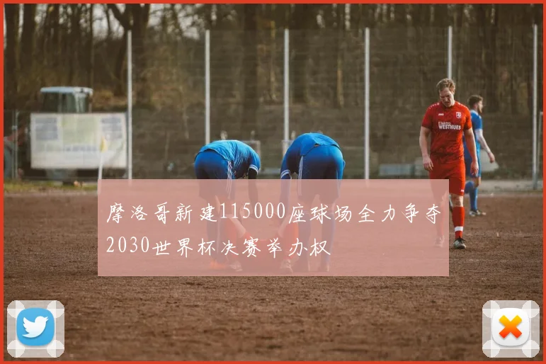 摩洛哥新建115000座球场全力争夺2030世界杯决赛举办权