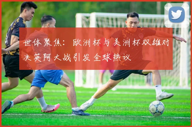 世体聚焦：欧洲杯与美洲杯双雄对决英阿大战引发全球热议