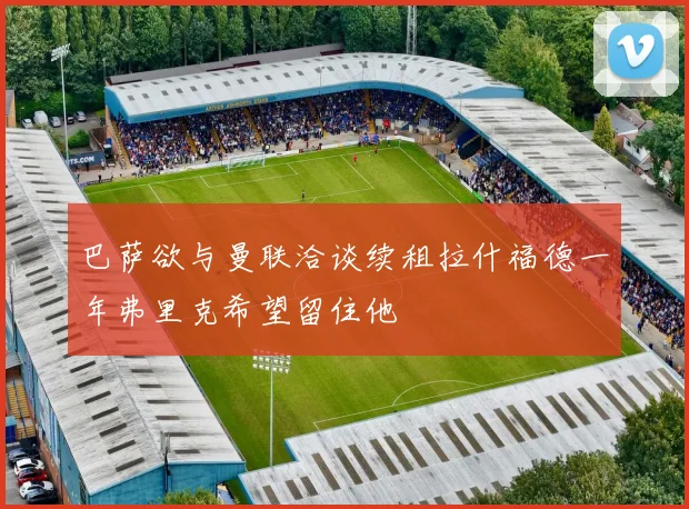 巴萨欲与曼联洽谈续租拉什福德一年弗里克希望留住他
