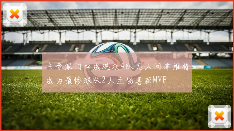 卡登家门口成观众4队无人问津谁将成为最惨球队2人主场喜获MVP